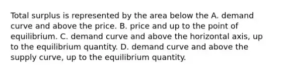 Total surplus is represented by the area below the A. demand curve and above the price. B. price and up to the point of equilibrium. C. demand curve and above the horizontal axis, up to the equilibrium quantity. D. demand curve and above the supply curve, up to the equilibrium quantity.