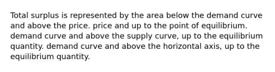 Total surplus is represented by the area below the demand curve and above the price. price and up to the point of equilibrium. demand curve and above the supply curve, up to the equilibrium quantity. demand curve and above the horizontal axis, up to the equilibrium quantity.