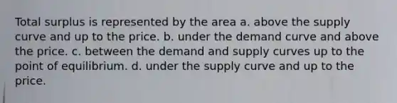 Total surplus is represented by the area a. above the supply curve and up to the price. b. under the demand curve and above the price. c. between the demand and supply curves up to the point of equilibrium. d. under the supply curve and up to the price.