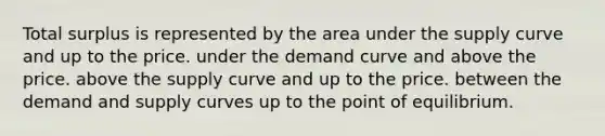 Total surplus is represented by the area under the supply curve and up to the price. under the demand curve and above the price. above the supply curve and up to the price. between the demand and supply curves up to the point of equilibrium.