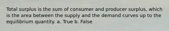 Total surplus is the sum of consumer and producer surplus, which is the area between the supply and the demand curves up to the equilibrium quantity. a. True b. False