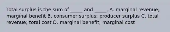 Total surplus is the sum of​ _____ and​ _____. A. marginal​ revenue; marginal benefit B. consumer​ surplus; producer surplus C. total​ revenue; total cost D. marginal​ benefit; marginal cost