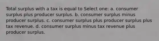 Total surplus with a tax is equal to Select one: a. consumer surplus plus producer surplus. b. consumer surplus minus producer surplus. c. consumer surplus plus producer surplus plus tax revenue. d. consumer surplus minus tax revenue plus producer surplus.