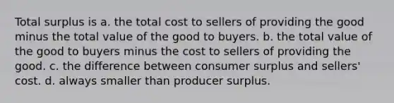 Total surplus is a. the total cost to sellers of providing the good minus the total value of the good to buyers. b. the total value of the good to buyers minus the cost to sellers of providing the good. c. the difference between consumer surplus and sellers' cost. d. always smaller than producer surplus.