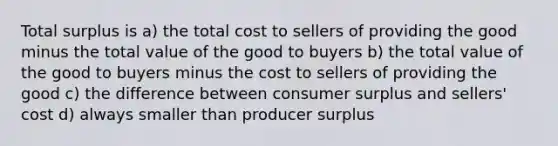 Total surplus is a) the total cost to sellers of providing the good minus the total value of the good to buyers b) the total value of the good to buyers minus the cost to sellers of providing the good c) the difference between consumer surplus and sellers' cost d) always smaller than producer surplus