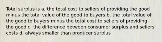 Total surplus is a. the total cost to sellers of providing the good minus the total value of the good to buyers b. the total value of the good to buyers minus the total cost to sellers of providing the good c. the difference between consumer surplus and sellers' costs d. always smaller than producer surplus