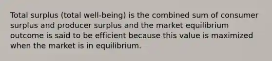 Total surplus (total well-being) is the combined sum of consumer surplus and producer surplus and the market equilibrium outcome is said to be efficient because this value is maximized when the market is in equilibrium.