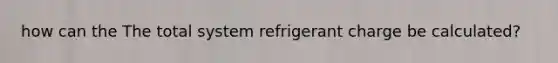how can the The total system refrigerant charge be calculated?