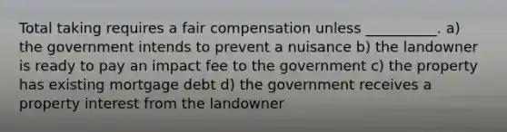 Total taking requires a fair compensation unless __________. a) the government intends to prevent a nuisance b) the landowner is ready to pay an impact fee to the government c) the property has existing mortgage debt d) the government receives a property interest from the landowner