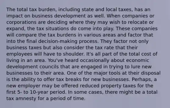 The total tax burden, including state and local taxes, has an impact on business development as well. When companies or corporations are deciding where they may wish to relocate or expand, the tax situations do come into play. These companies will compare the tax burdens in various areas and factor that into the final decision-making process. They factor not only business taxes but also consider the tax rate that their employees will have to shoulder. It's all part of the total cost of living in an area. You've heard occasionally about economic development councils that are engaged in trying to lure new businesses to their area. One of the major tools at their disposal is the ability to offer tax breaks for new businesses. Perhaps, a new employer may be offered reduced property taxes for the first 5- to 10-year period. In some cases, there might be a total tax amnesty for a period of time.