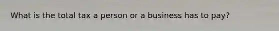 What is the total tax a person or a business has to pay?