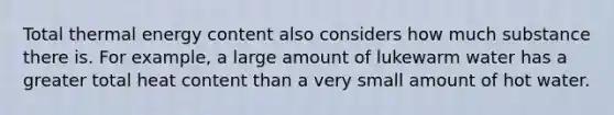 Total thermal energy content also considers how much substance there is. For example, a large amount of lukewarm water has a greater total heat content than a very small amount of hot water.