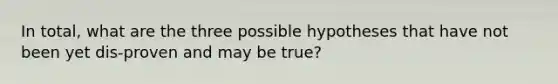 In total, what are the three possible hypotheses that have not been yet dis-proven and may be true?