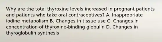 Why are the total thyroxine levels increased in pregnant patients and patients who take oral contraceptives? A. Inappropriate iodine metabolism B. Changes in tissue use C. Changes in concentration of thyroxine-binding globulin D. Changes in thyroglobulin synthesis