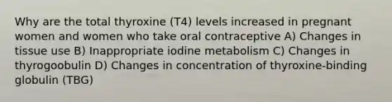 Why are the total thyroxine (T4) levels increased in pregnant women and women who take oral contraceptive A) Changes in tissue use B) Inappropriate iodine metabolism C) Changes in thyrogoobulin D) Changes in concentration of thyroxine-binding globulin (TBG)