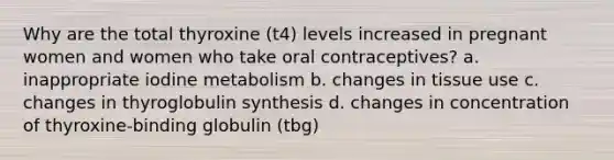 Why are the total thyroxine (t4) levels increased in pregnant women and women who take oral contraceptives? a. inappropriate iodine metabolism b. changes in tissue use c. changes in thyroglobulin synthesis d. changes in concentration of thyroxine-binding globulin (tbg)