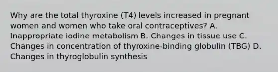 Why are the total thyroxine (T4) levels increased in pregnant women and women who take oral contraceptives? A. Inappropriate iodine metabolism B. Changes in tissue use C. Changes in concentration of thyroxine-binding globulin (TBG) D. Changes in thyroglobulin synthesis