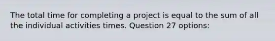 The total time for completing a project is equal to the sum of all the individual activities times. Question 27 options: