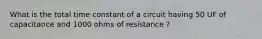 What is the total time constant of a circuit having 50 UF of capacitance and 1000 ohms of resistance ?