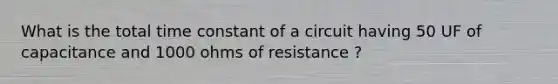 What is the total time constant of a circuit having 50 UF of capacitance and 1000 ohms of resistance ?