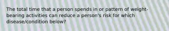 The total time that a person spends in or pattern of weight-bearing activities can reduce a person's risk for which disease/condition below?