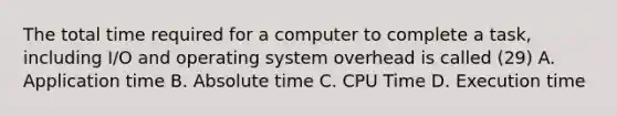 The total time required for a computer to complete a task, including I/O and operating system overhead is called (29) A. Application time B. Absolute time C. CPU Time D. Execution time