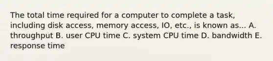 The total time required for a computer to complete a task, including disk access, memory access, IO, etc., is known as... A. throughput B. user CPU time C. system CPU time D. bandwidth E. response time