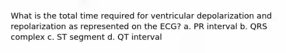 What is the total time required for ventricular depolarization and repolarization as represented on the ECG? a. PR interval b. QRS complex c. ST segment d. QT interval