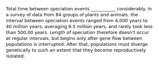 Total time between speciation events ___________ considerably. In a survey of data from 84 groups of plants and animals. the interval between speciation events ranged from 4,000 years to 40 million years, averaging 6.5 million years, and rarely took less than 500,00 years. Length of speciation therefore doesn't occur at regular intervals, but begins only after gene flow between populations is interrupted. After that, populations must diverge genetically to such an extent that they become reproductively isolated.