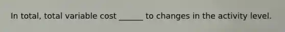 In total, total variable cost ______ to changes in the activity level.