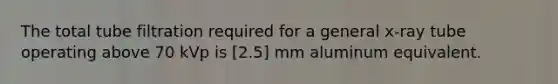 The total tube filtration required for a general x-ray tube operating above 70 kVp is [2.5] mm aluminum equivalent.