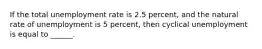 If the total unemployment rate is 2.5 percent, and the natural rate of unemployment is 5 percent, then cyclical unemployment is equal to ______.