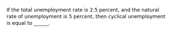 If the total unemployment rate is 2.5 percent, and the natural rate of unemployment is 5 percent, then cyclical unemployment is equal to ______.