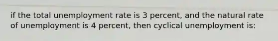 if the total <a href='https://www.questionai.com/knowledge/kh7PJ5HsOk-unemployment-rate' class='anchor-knowledge'>unemployment rate</a> is 3 percent, and the natural rate of unemployment is 4 percent, then cyclical unemployment is: