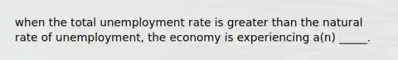 when the total <a href='https://www.questionai.com/knowledge/kh7PJ5HsOk-unemployment-rate' class='anchor-knowledge'>unemployment rate</a> is <a href='https://www.questionai.com/knowledge/ktgHnBD4o3-greater-than' class='anchor-knowledge'>greater than</a> the natural rate of unemployment, the economy is experiencing a(n) _____.