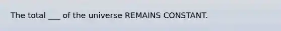 The total ___ of the universe REMAINS CONSTANT.