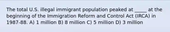 The total U.S. illegal immigrant population peaked at _____ at the beginning of the Immigration Reform and Control Act (IRCA) in 1987-88. A) 1 million B) 8 million C) 5 million D) 3 million