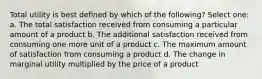 Total utility is best defined by which of the following? Select one: a. The total satisfaction received from consuming a particular amount of a product b. The additional satisfaction received from consuming one more unit of a product c. The maximum amount of satisfaction from consuming a product d. The change in marginal utility multiplied by the price of a product