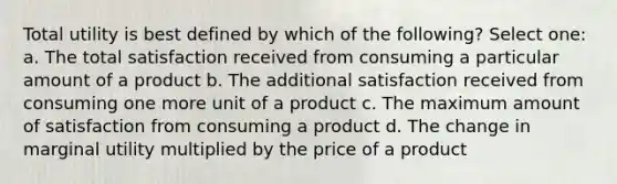 Total utility is best defined by which of the following? Select one: a. The total satisfaction received from consuming a particular amount of a product b. The additional satisfaction received from consuming one more unit of a product c. The maximum amount of satisfaction from consuming a product d. The change in marginal utility multiplied by the price of a product