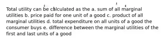 Total utility can be calculated as the a. sum of all marginal utilities b. price paid for one unit of a good c. product of all marginal utilities d. total expenditure on all units of a good the consumer buys e. difference between the marginal utilities of the first and last units of a good