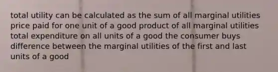 total utility can be calculated as the sum of all marginal utilities price paid for one unit of a good product of all marginal utilities total expenditure on all units of a good the consumer buys difference between the marginal utilities of the first and last units of a good