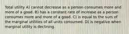 Total utility A) cannot decrease as a person consumes more and more of a good. B) has a constant rate of increase as a person consumes more and more of a good. C) is equal to the sum of the marginal utilities of all units consumed. D) is negative when marginal utility is declining.