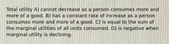 Total utility A) cannot decrease as a person consumes more and more of a good. B) has a constant rate of increase as a person consumes more and more of a good. C) is equal to the sum of the marginal utilities of all units consumed. D) is negative when marginal utility is declining.