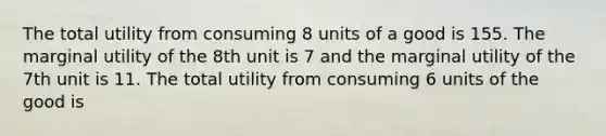 The total utility from consuming 8 units of a good is 155. The marginal utility of the 8th unit is 7 and the marginal utility of the 7th unit is 11. The total utility from consuming 6 units of the good is