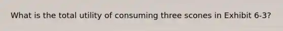 What is the total utility of consuming three scones in Exhibit 6-3?