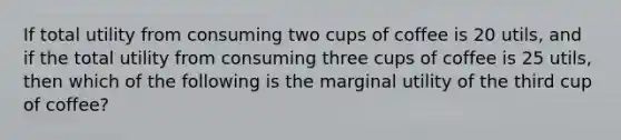 If total utility from consuming two cups of coffee is 20 utils, and if the total utility from consuming three cups of coffee is 25 utils, then which of the following is the marginal utility of the third cup of coffee?