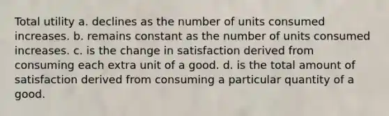 Total utility a. declines as the number of units consumed increases. b. remains constant as the number of units consumed increases. c. is the change in satisfaction derived from consuming each extra unit of a good. d. is the total amount of satisfaction derived from consuming a particular quantity of a good.