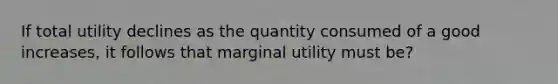 If total utility declines as the quantity consumed of a good increases, it follows that marginal utility must be?