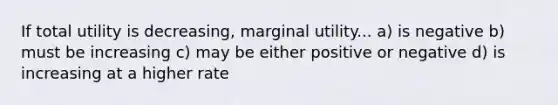 If total utility is decreasing, marginal utility... a) is negative b) must be increasing c) may be either positive or negative d) is increasing at a higher rate