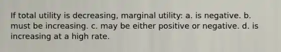 If total utility is decreasing, marginal utility: a. is negative. b. must be increasing. c. may be either positive or negative. d. is increasing at a high rate.